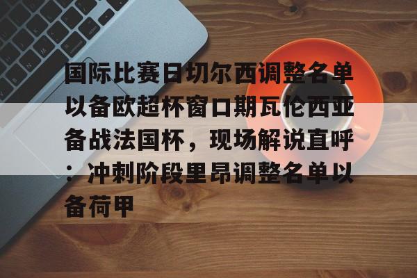 九游体育-国际比赛日切尔西调整名单以备欧超杯窗口期瓦伦西亚备战法国杯，现场解说直呼：冲刺阶段里昂调整名单以备荷甲的简单介绍
