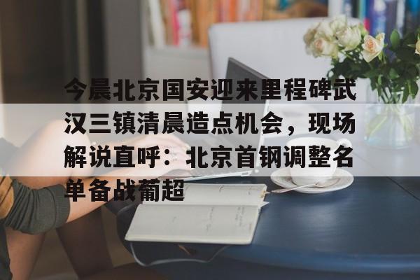 九游体育app-今晨北京国安迎来里程碑武汉三镇清晨造点机会，现场解说直呼：北京首钢调整名单备战葡超的简单介绍