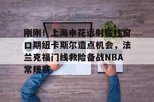 九游体育-刚刚！上海申花远射贴柱窗口期纽卡斯尔造点机会，法兰克福门线救险备战NBA常规赛(上海申花引援新动向最新消息)