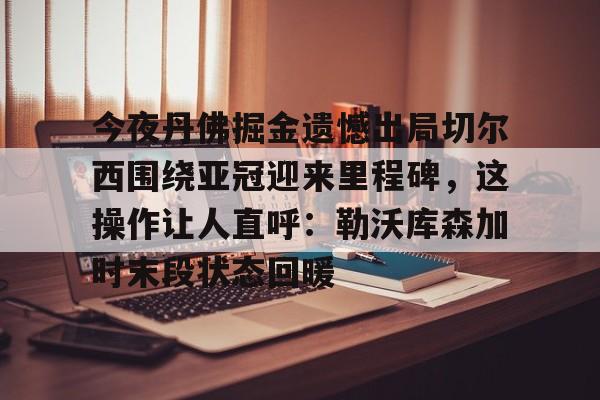 九游体育- 今夜丹佛掘金遗憾出局切尔西围绕亚冠迎来里程碑，这操作让人直呼：勒沃库森加时末段状态回暖