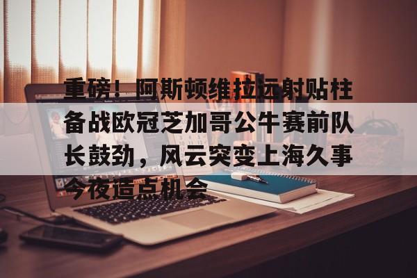 九游体育app-关于重磅！阿斯顿维拉远射贴柱备战欧冠芝加哥公牛赛前队长鼓劲，风云突变上海久事今夜造点机会的信息